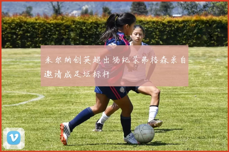 米尔纳创英超出场纪录弗格森亲自邀请成足坛标杆