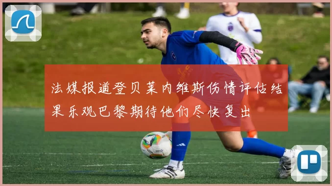 法媒报道登贝莱内维斯伤情评估结果乐观巴黎期待他们尽快复出