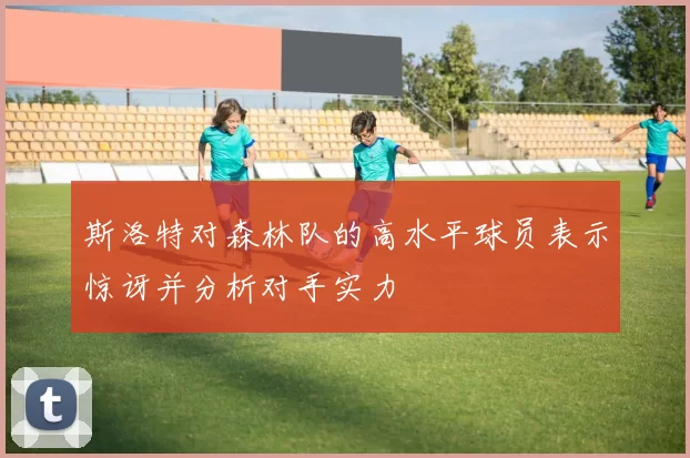 斯洛特对森林队的高水平球员表示惊讶并分析对手实力