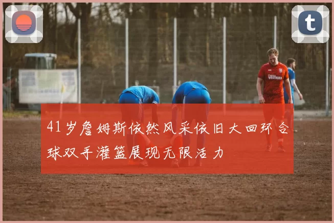 41岁詹姆斯依然风采依旧大回环合球双手灌篮展现无限活力