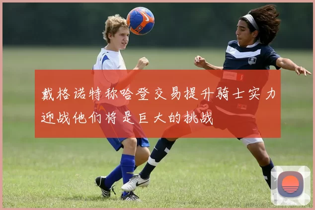戴格诺特称哈登交易提升骑士实力迎战他们将是巨大的挑战