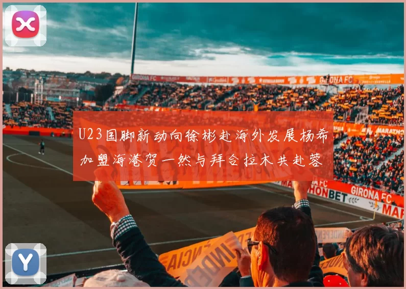 U23国脚新动向徐彬赴海外发展杨希加盟海港贺一然与拜合拉木共赴蓉城