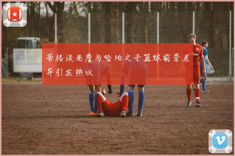 蒂格谈老詹与哈珀之子篮球前景差异引发热议