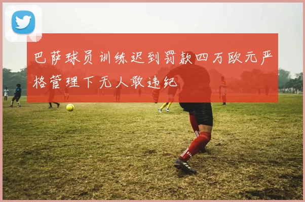 巴萨球员训练迟到罚款四万欧元严格管理下无人敢违纪