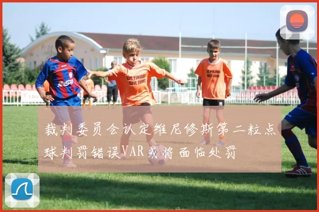 裁判委员会认定维尼修斯第二粒点球判罚错误VAR或将面临处罚