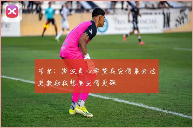 韦尔：斯波真心希望我变得最好这更激励我想要变得更强