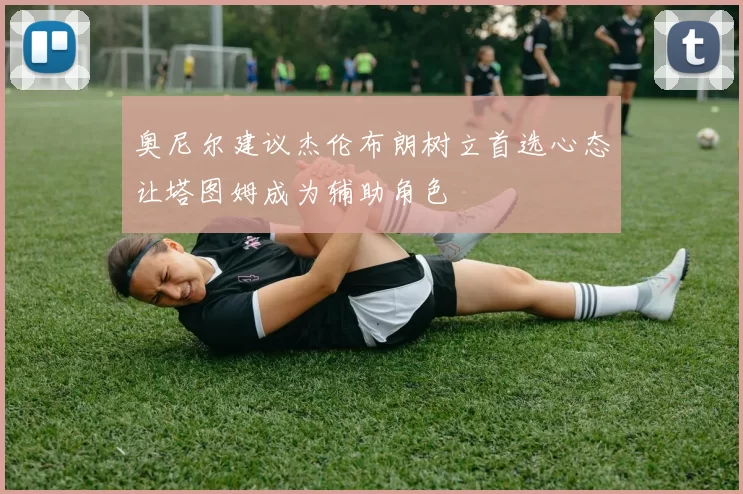 奥尼尔建议杰伦布朗树立首选心态让塔图姆成为辅助角色
