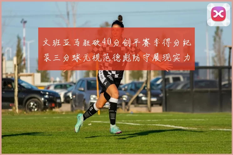 文班亚马狂砍40分创平赛季得分纪录三分球无视范德彪防守展现实力