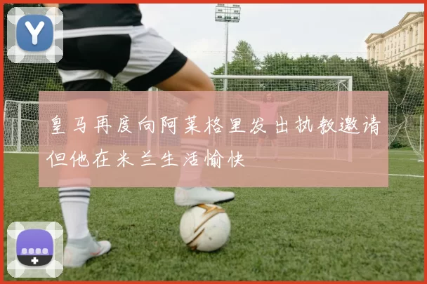 皇马再度向阿莱格里发出执教邀请但他在米兰生活愉快