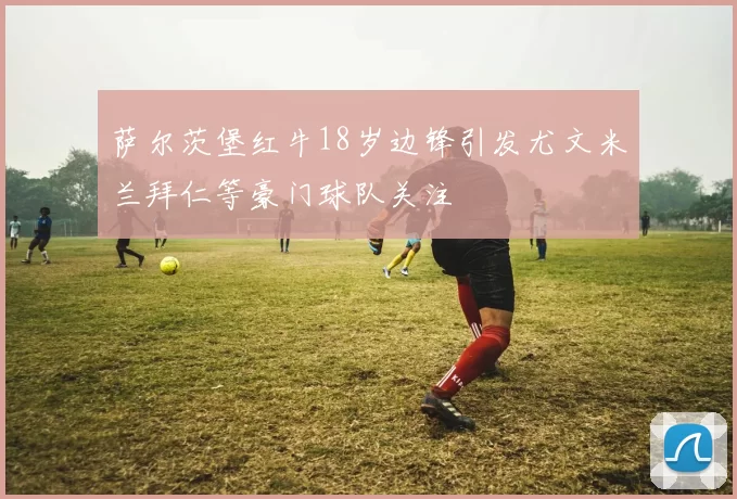 萨尔茨堡红牛18岁边锋引发尤文米兰拜仁等豪门球队关注
