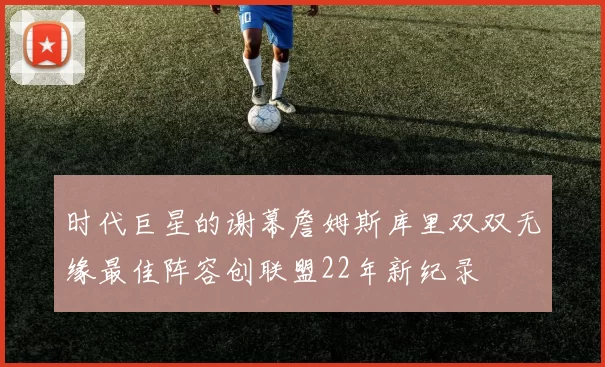时代巨星的谢幕詹姆斯库里双双无缘最佳阵容创联盟22年新纪录