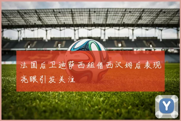 法国后卫迪萨西租借西汉姆后表现亮眼引发关注