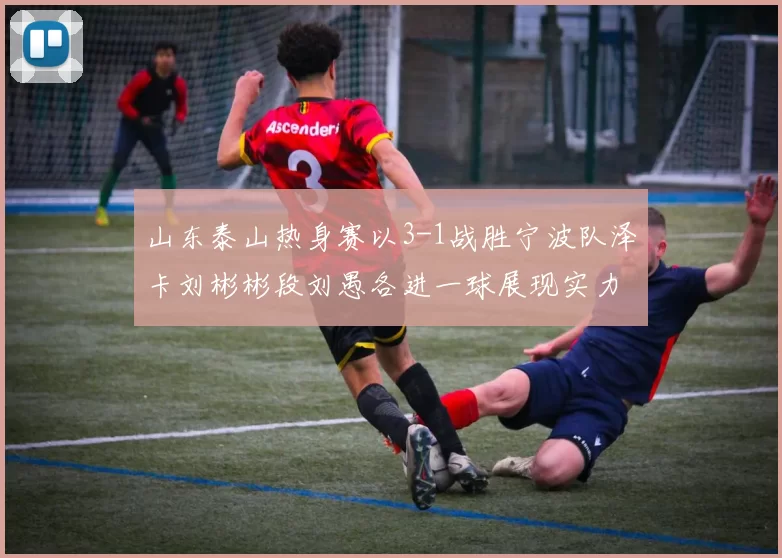 山东泰山热身赛以3-1战胜宁波队泽卡刘彬彬段刘愚各进一球展现实力