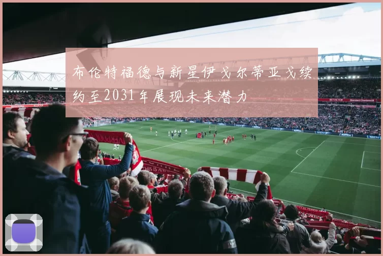 布伦特福德与新星伊戈尔蒂亚戈续约至2031年展现未来潜力