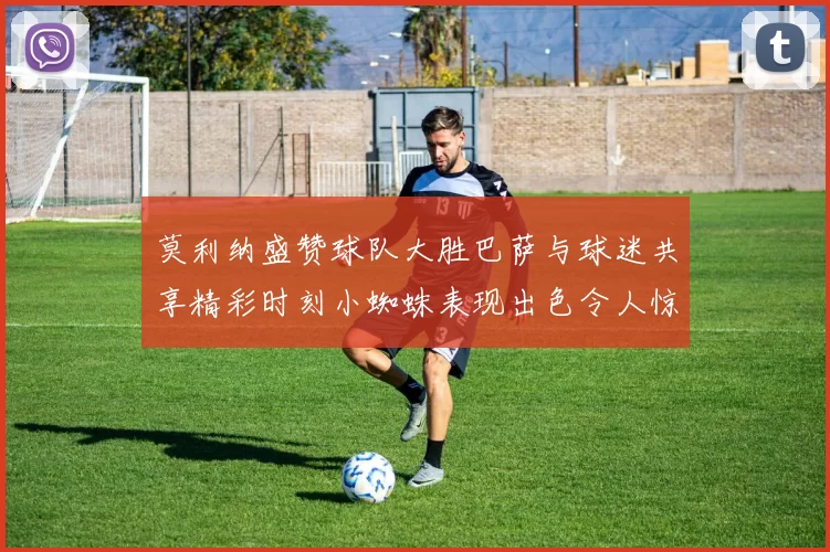 莫利纳盛赞球队大胜巴萨与球迷共享精彩时刻小蜘蛛表现出色令人惊艳