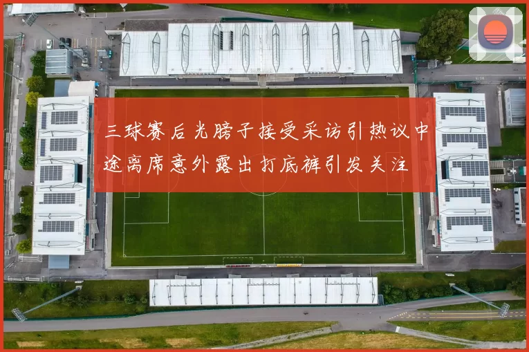 三球赛后光膀子接受采访引热议中途离席意外露出打底裤引发关注