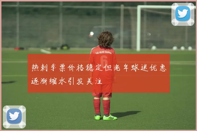 热刺季票价格稳定但老年球迷优惠逐渐缩水引发关注