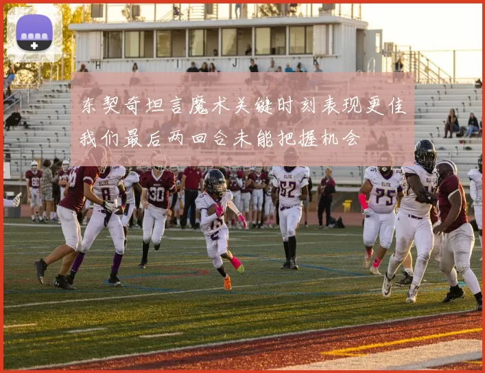 东契奇坦言魔术关键时刻表现更佳我们最后两回合未能把握机会