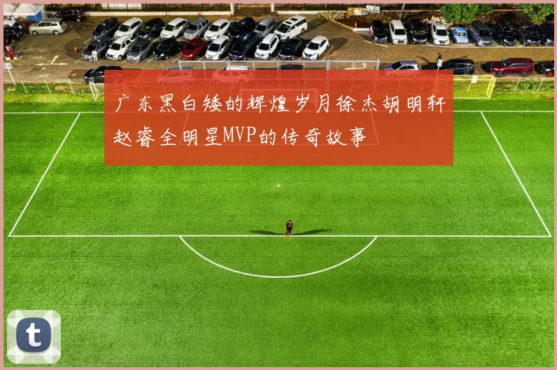 广东黑白矮的辉煌岁月徐杰胡明轩赵睿全明星MVP的传奇故事