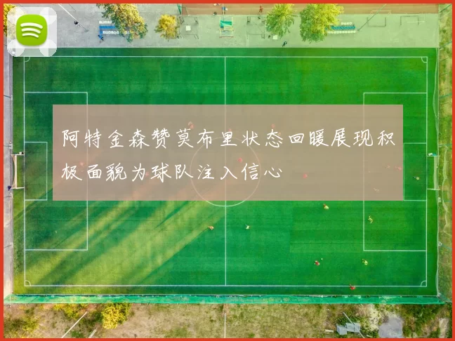阿特金森赞莫布里状态回暖展现积极面貌为球队注入信心